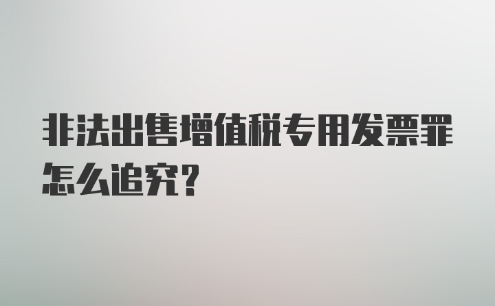 非法出售增值税专用发票罪怎么追究？