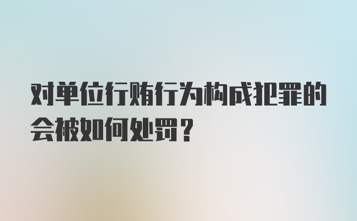 对单位行贿行为构成犯罪的会被如何处罚?