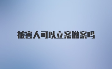 被害人可以立案撤案吗