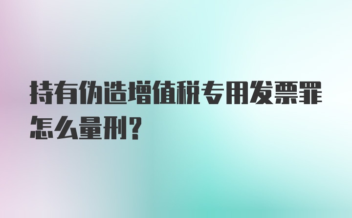 持有伪造增值税专用发票罪怎么量刑？