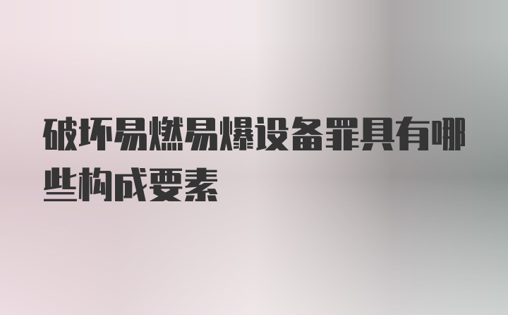 破坏易燃易爆设备罪具有哪些构成要素