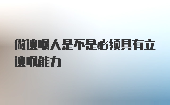 做遗嘱人是不是必须具有立遗嘱能力