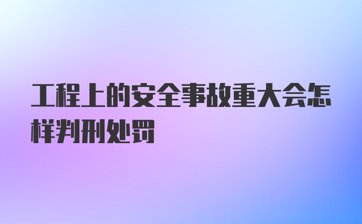 工程上的安全事故重大会怎样判刑处罚