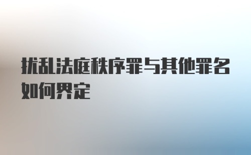 扰乱法庭秩序罪与其他罪名如何界定