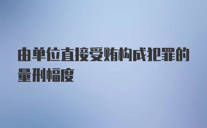 由单位直接受贿构成犯罪的量刑幅度