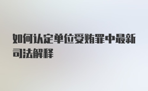 如何认定单位受贿罪中最新司法解释