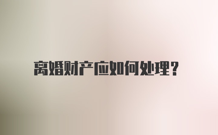 离婚财产应如何处理？