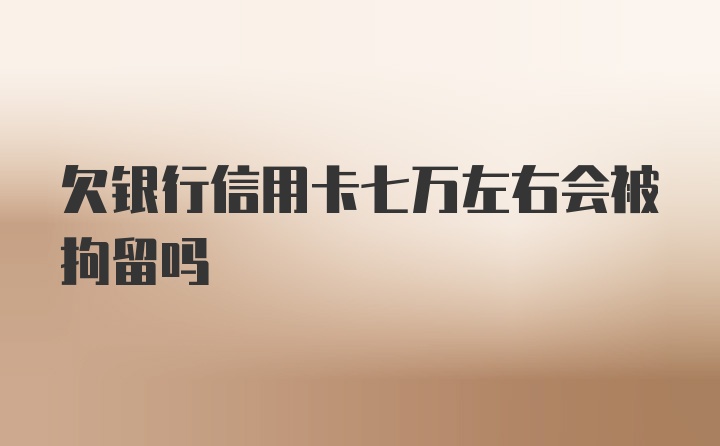 欠银行信用卡七万左右会被拘留吗