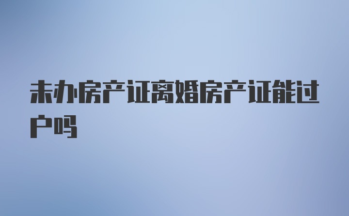 未办房产证离婚房产证能过户吗