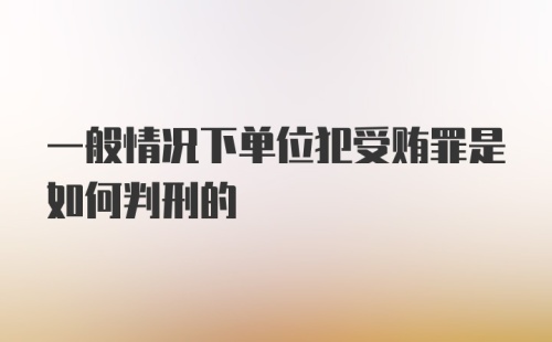 一般情况下单位犯受贿罪是如何判刑的