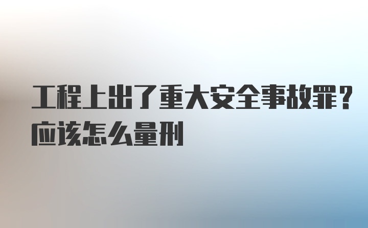 工程上出了重大安全事故罪？应该怎么量刑