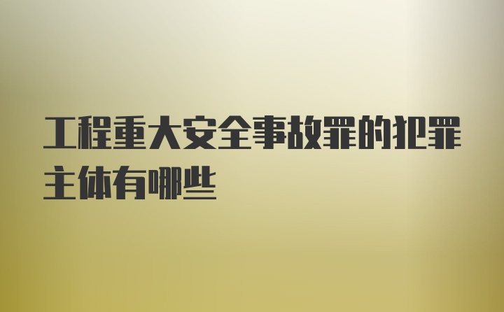 工程重大安全事故罪的犯罪主体有哪些