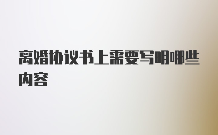 离婚协议书上需要写明哪些内容