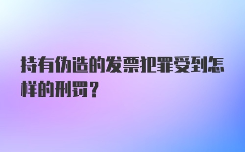 持有伪造的发票犯罪受到怎样的刑罚？