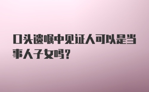 口头遗嘱中见证人可以是当事人子女吗?