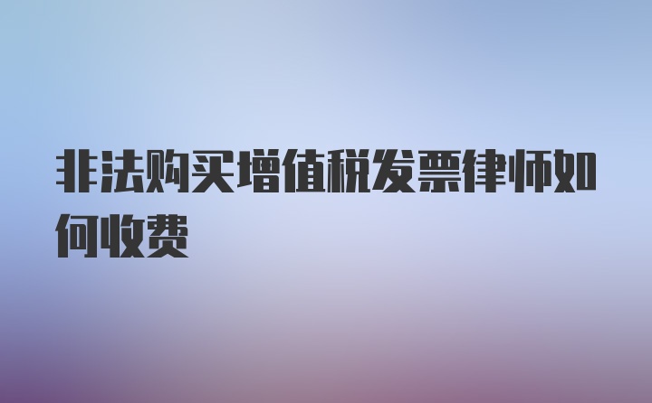 非法购买增值税发票律师如何收费