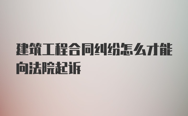 建筑工程合同纠纷怎么才能向法院起诉