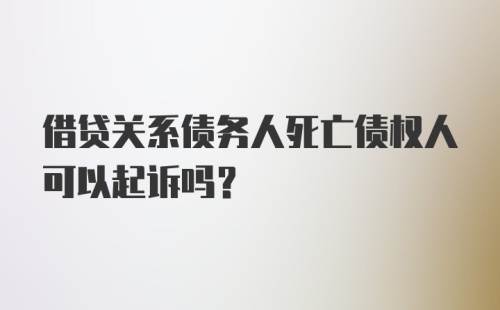 借贷关系债务人死亡债权人可以起诉吗？