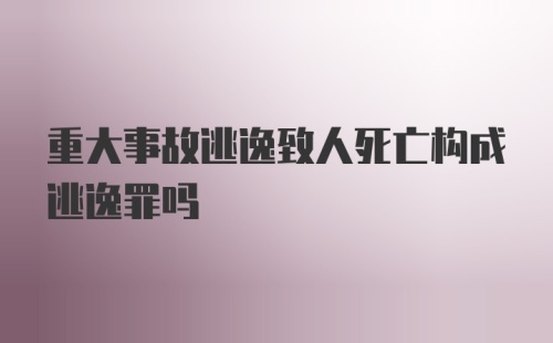 重大事故逃逸致人死亡构成逃逸罪吗