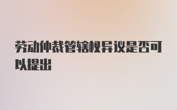 劳动仲裁管辖权异议是否可以提出