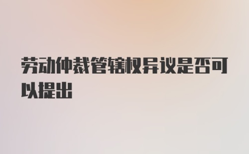 劳动仲裁管辖权异议是否可以提出