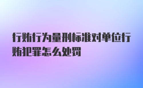 行贿行为量刑标准对单位行贿犯罪怎么处罚