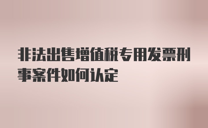 非法出售增值税专用发票刑事案件如何认定