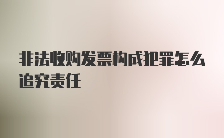 非法收购发票构成犯罪怎么追究责任