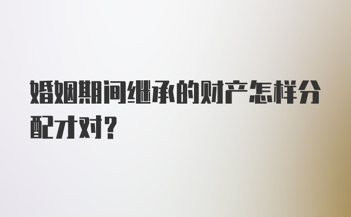 婚姻期间继承的财产怎样分配才对？