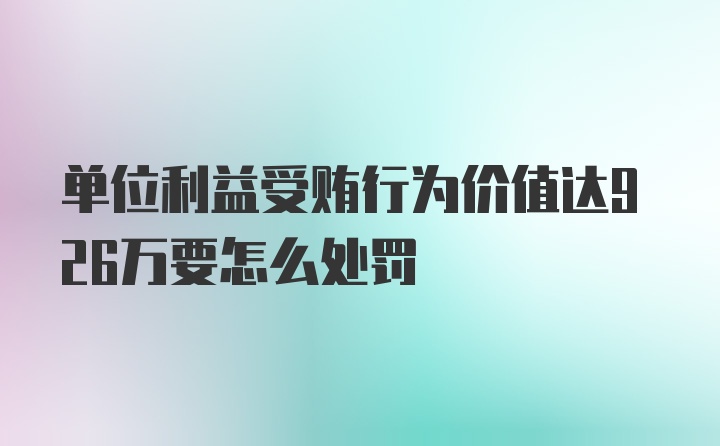 单位利益受贿行为价值达926万要怎么处罚