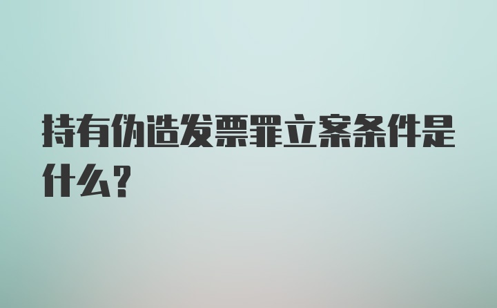 持有伪造发票罪立案条件是什么？