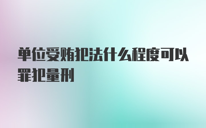 单位受贿犯法什么程度可以罪犯量刑