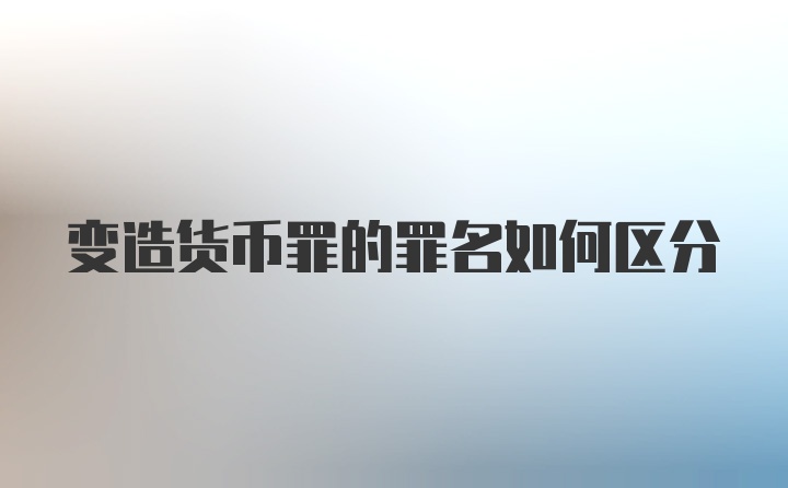 变造货币罪的罪名如何区分