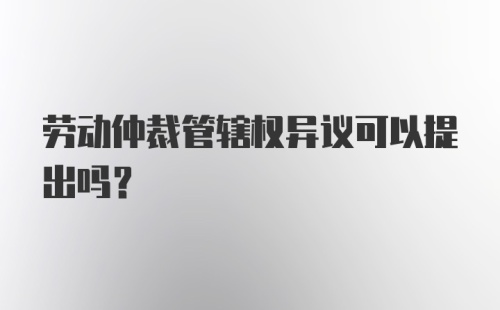 劳动仲裁管辖权异议可以提出吗？