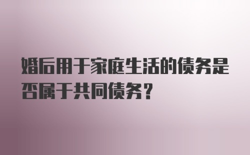 婚后用于家庭生活的债务是否属于共同债务？