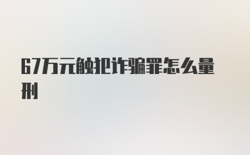 67万元触犯诈骗罪怎么量刑