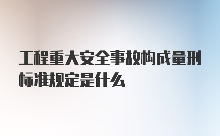 工程重大安全事故构成量刑标准规定是什么