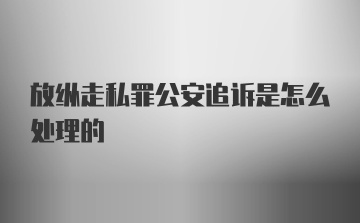 放纵走私罪公安追诉是怎么处理的