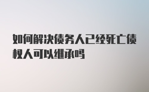 如何解决债务人已经死亡债权人可以继承吗