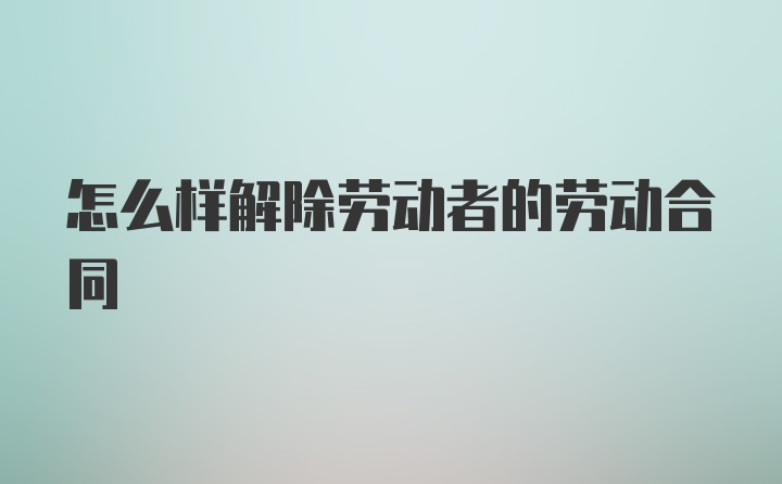 怎么样解除劳动者的劳动合同