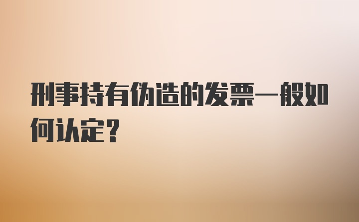 刑事持有伪造的发票一般如何认定?