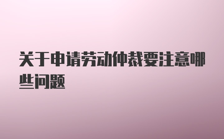 关于申请劳动仲裁要注意哪些问题