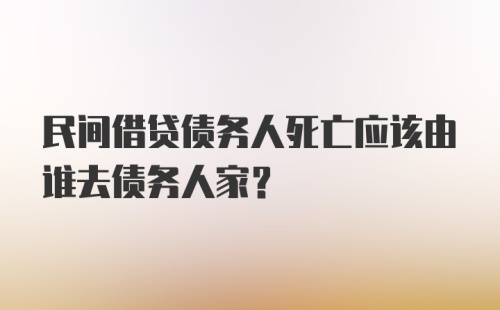 民间借贷债务人死亡应该由谁去债务人家？