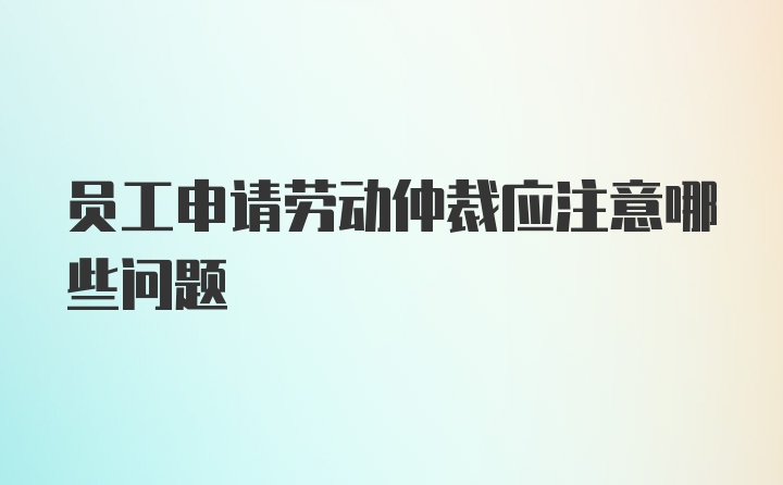 员工申请劳动仲裁应注意哪些问题