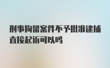 刑事拘留案件不予批准逮捕直接起诉可以吗