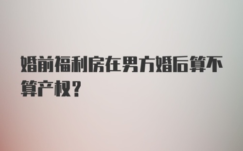 婚前福利房在男方婚后算不算产权？