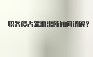 职务侵占罪派出所如何调解？