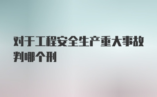 对于工程安全生产重大事故判哪个刑