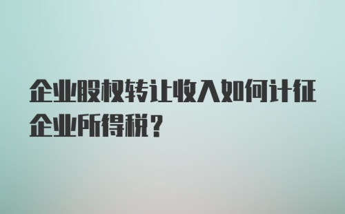 企业股权转让收入如何计征企业所得税？