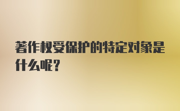 著作权受保护的特定对象是什么呢？